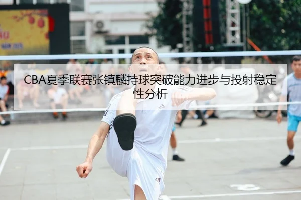 CBA夏季联赛张镇麟持球突破能力进步与投射稳定性分析
