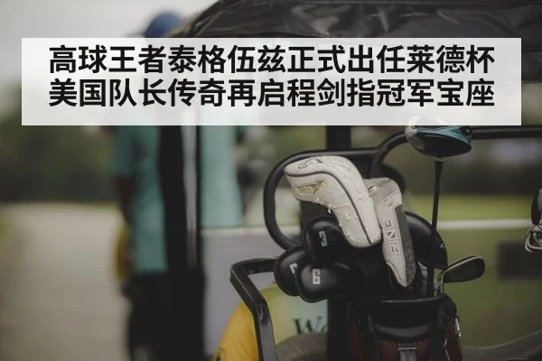 高球王者泰格伍兹正式出任莱德杯美国队长传奇再启程剑指冠军宝座