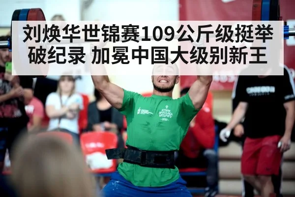刘焕华世锦赛109公斤级挺举破纪录 加冕中国大级别新王